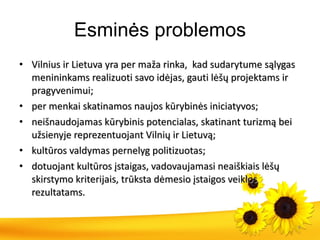 Esminės problemos Vilnius ir Lietuva yra per maža rinka,  kad sudarytume sąlygas  menininkams realizuoti savo idėjas, gauti lėšų projektams ir pragyvenimui; per menkai skatinamos naujos kūrybinės iniciatyvos; neišnaudojamas kūrybinis potencialas, skatinant turizmą bei užsienyje reprezentuojant Vilnių ir Lietuvą; kultūros valdymas pernelyg politizuotas; dotuojant kultūros įstaigas, vadovaujamasi neaiškiais lėšų skirstymo kriterijais, trūksta dėmesio įstaigos veiklos rezultatams. 