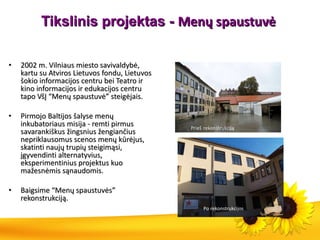 Tikslinis projektas -  Menų spaustuvė  2002 m. Vilniaus miesto savivaldybė, kartu su Atviros Lietuvos fondu, Lietuvos šokio informacijos centru bei Teatro ir kino informacijos ir edukacijos centru tapo VšĮ “Menų spaustuvė” steigėjais. Pirmojo Baltijos šalyse menų inkubatoriaus misija - remti pirmus savarankiškus žingsnius žengiančius nepriklausomus scenos menų kūrėjus, skatinti naujų trupių steigimąsi, įgyvendinti alternatyvius, eksperimentinius projektus kuo mažesnėmis sąnaudomis. Baigsime “Menų spaustuvės” rekonstrukciją. Po rekonstrukcijos Prieš   rekonstrukciją 