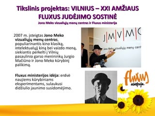 Tikslinis projektas: VILNIUS – XXI AMŽIAUS FLUXUS JUDĖJIMO SOSTINĖ Jono Meko vizualiųjų menų centras ir Fluxus ministerija 2007 m.  įsteigtas  Jono Meko vizualiųjų menų centras , populiarinantis kino klasiką, intelektualųjį kiną bei vaizdo meną, siekiantis perkelti į Vilnių pasaulinio garso menininkų Jurgio Mačiūno ir Jono Meko kūrybinį palikimą. Fluxus ministerijos idėja:  erdvė naujiems kūrybiniams eksperimentams, sulaukusi didžiulio jaunimo susidomėjimo. 