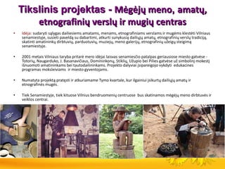 Tikslinis projektas -  Mėgėjų meno ,  amatų, etnografinių verslų ir mugių centras Idėja:  sudaryti sąlygas dailiesiems amatams, menams, etnografiniams verslams ir mugėms klestėti Vilniaus senamiestyje, susieti paveldą su dabartimi, atkurti sunykusią dailiųjų amatų, etnografinių verslų tradiciją, skatinti amatininkų dirbtuvių, parduotuvių, muziejų, meno galerijų, etnografinių užeigų steigimą senamiestyje.  2001 metais Vilniaus taryba pritarė mero idėjai laisvas senamiesčio patalpas geriausiose miesto gatvėse - Totorių, Naugarduko, J. Basanavičiaus, Domininkonų, Stiklių, Užupio bei Pilies gatvėse už simbolinį mokestį išnuomoti amatininkams bei tautodailininkams. Projekto dalyviai įsipareigojo vykdyti  edukacines programas moksleiviams  ir miesto gyventojams.  Numatyta projektą pratęsti ir atkuriamame Tymo kvartale, kur ilgainiui įsikurtų dailiųjų amatų ir etnografinės mugės. Tiek Senamiestyje, tiek kituose Vilnius bendruomenių centruose  bus skatinamos mėgėjų meno dirbtuvės ir veiklos centrai. 