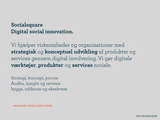 Socialsquare
Digital social innovation.

Vi hjælper virksomheder og organisationer med
strategisk og konceptuel udvikling af produkter og
services gennem digital involvering. Vi gør digitale
værktøjer, produkter og services sociale.

Strategi, koncept, proces
Audits, insight og reviews
bygge, uddanne og eksekvere


 seriously social since 2005
 
