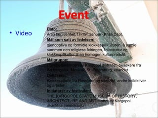 Dato:
?rlig begivenhet,17-19th
Januar (Kristi D?p).
M?l som satt av ledelsen:
gjenopplive og formidle klokkespillkulturen, ? samle
sammen den religi?se feiringen, folkekultur og
klokkespillkultur til en homogen kulturprodukt.
M?lgruppe:
Localbefolkningen av Kargopol distriktet, bes?kere fra
Arkhangelsk, Moskva, St. Petersburg, utlandet
Deltakere:
Klokkespillere fra Russland og utlandet, andre kollektiver
og artister
Initiatorer av festivalen:
THE KARGOPOL STATE MUSEUM OF HISTORY,
ARCHITECTURE AND ART st?ttet av Kargopol
distriktsadministrasjon.
? Video
 