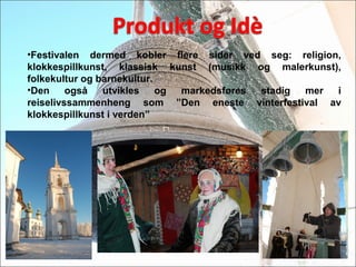 ?Festivalen dermed kobler flere sider ved seg: religion,
klokkespillkunst, klassisk kunst (musikk og malerkunst),
folkekultur og barnekultur.
?Den ogs? utvikles og markedsf?res stadig mer i
reiselivssammenheng som Den eneste vinterfestival av
klokkespillkunst i verden
 