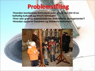 ?Hvordan kombineres festivalens sider slik at den blir til en
helhetlig kulturell og reiselivsprodukt?
?Hvor stor grad av autentisistet har festivalenes arrangementer?
?Hvordan opplever bes?kere og deltakere festivalen?
 