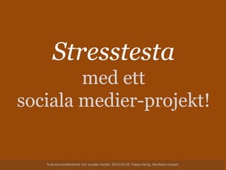 Stresstesta
med ett
sociala medier-projekt!
Kulturarvsinstitutioner och sociala medier, 2015-04-23, Kajsa Hartig, Nordiska museet
 