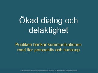 Ökad dialog och
delaktighet
Publiken berikar kommunikationen
med fler perspektiv och kunskap
Kulturarvsinstitutioner och sociala medier, 2015-04-23, Kajsa Hartig, Nordiska museet
 