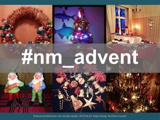 #nm_advent
Kulturarvsinstitutioner och sociala medier, 2015-04-23, Kajsa Hartig, Nordiska museet
 