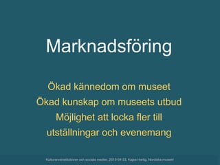 Marknadsföring
Ökad kännedom om museet
Ökad kunskap om museets utbud
Möjlighet att locka fler till
utställningar och evenemang
Kulturarvsinstitutioner och sociala medier, 2015-04-23, Kajsa Hartig, Nordiska museet
 