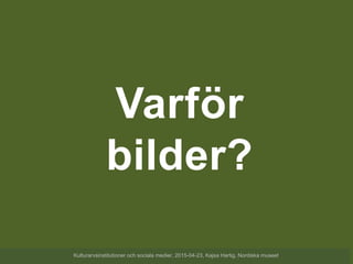 Varför
bilder?
Kulturarvsinstitutioner och sociala medier, 2015-04-23, Kajsa Hartig, Nordiska museet
 