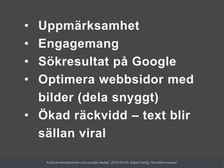 • Uppmärksamhet
• Engagemang
• Sökresultat på Google
• Optimera webbsidor med
bilder (dela snyggt)
• Ökad räckvidd – text blir
sällan viral
Kulturarvsinstitutioner och sociala medier, 2015-04-23, Kajsa Hartig, Nordiska museet
 