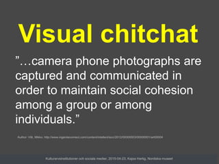 ”…camera phone photographs are
captured and communicated in
order to maintain social cohesion
among a group or among
individuals.”
Visual chitchat
Author: Villi, Mikko. http://www.ingentaconnect.com/content/intellect/iscc/2012/00000003/00000001/art00004
Kulturarvsinstitutioner och sociala medier, 2015-04-23, Kajsa Hartig, Nordiska museet
 