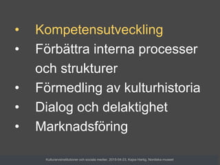 • Kompetensutveckling
• Förbättra interna processer
och strukturer
• Förmedling av kulturhistoria
• Dialog och delaktighet
• Marknadsföring
Kulturarvsinstitutioner och sociala medier, 2015-04-23, Kajsa Hartig, Nordiska museet
 