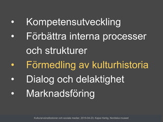 • Kompetensutveckling
• Förbättra interna processer
och strukturer
• Förmedling av kulturhistoria
• Dialog och delaktighet
• Marknadsföring
Kulturarvsinstitutioner och sociala medier, 2015-04-23, Kajsa Hartig, Nordiska museet
 