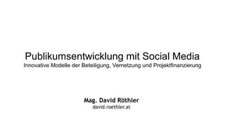 Publikumsentwicklung mit Social Media
Innovative Modelle der Beteiligung, Vernetzung und Projektfinanzierung
Mag. David Röthler
david.roethler.at
 