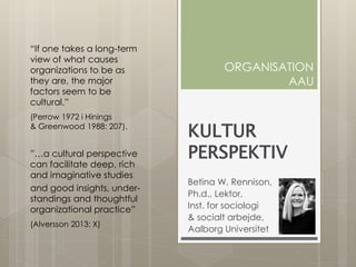 KULTUR
PERSPEKTIV
Betina W. Rennison,
Ph.d., Lektor,
Inst. for sociologi
& socialt arbejde,
Aalborg Universitet
ORGANISATION
AAU
“If one takes a long-term
view of what causes
organizations to be as
they are, the major
factors seem to be
cultural.”
(Perrow 1972 i Hinings
& Greenwood 1988: 207).
”…a cultural perspective
can facilitate deep, rich
and imaginative studies
and good insights, under-
standings and thoughtful
organizational practice”
(Alversson 2013: X)
 