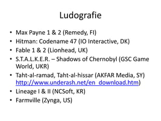 Ludografie
• Max Payne 1 & 2 (Remedy, FI)
• Hitman: Codename 47 (IO Interactive, DK)
• Fable 1 & 2 (Lionhead, UK)
• S.T.A.L.K.E.R. – Shadows of Chernobyl (GSC Game
  World, UKR)
• Taht-al-ramad, Taht-al-hissar (AKFAR Media, SY)
  http://www.underash.net/en_download.htm)
• Lineage I & II (NCSoft, KR)
• Farmville (Zynga, US)
 