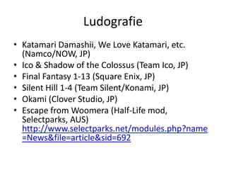 Ludografie
• Katamari Damashii, We Love Katamari, etc.
  (Namco/NOW, JP)
• Ico & Shadow of the Colossus (Team Ico, JP)
• Final Fantasy 1-13 (Square Enix, JP)
• Silent Hill 1-4 (Team Silent/Konami, JP)
• Okami (Clover Studio, JP)
• Escape from Woomera (Half-Life mod,
  Selectparks, AUS)
  http://www.selectparks.net/modules.php?name
  =News&file=article&sid=692
 