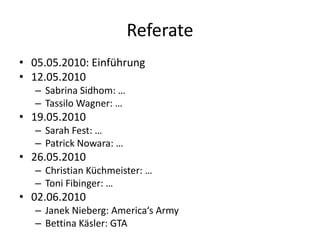 Referate
• 05.05.2010: Einführung
• 12.05.2010
   – Sabrina Sidhom: …
   – Tassilo Wagner: …
• 19.05.2010
   – Sarah Fest: …
   – Patrick Nowara: …
• 26.05.2010
   – Christian Küchmeister: …
   – Toni Fibinger: …
• 02.06.2010
   – Janek Nieberg: America‘s Army
   – Bettina Käsler: GTA
 