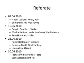 Referate
• 09.06.2010
   – Nadin Lüdicke: Heavy Rain
   – Benjamin Erdt: Max Payne
• 16.06.2010
   – Carolin Baudisch: Siedler
   – Marlon Lettow: Ico & Shadow of the Colossus
   – Jahn Hummel: Stalker
• 23.06.2010
   – Ruth Otzelberger: Lineage
   – Susanne Boldt: Final Fantasy
   – Lauma Fey: Okami
• 30.06.2010
   – Richard Winterstetter: Fable
   – Bianca Dörr: Silent Hill
 