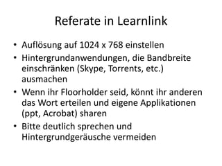 Referate in Learnlink
• Auflösung auf 1024 x 768 einstellen
• Hintergrundanwendungen, die Bandbreite
  einschränken (Skype, Torrents, etc.)
  ausmachen
• Wenn ihr Floorholder seid, könnt ihr anderen
  das Wort erteilen und eigene Applikationen
  (ppt, Acrobat) sharen
• Bitte deutlich sprechen und
  Hintergrundgeräusche vermeiden
 