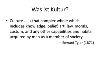 Was ist Kultur?
• Culture ... is that complex whole which
  includes knowledge, belief, art, law, morals,
  custom, and any other capabilities and habits
  acquired by man as a member of society.
                             – Edward Tylor (1871)
 