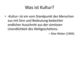 Was ist Kultur?
• ›Kultur‹ ist ein vom Standpunkt des Menschen
  aus mit Sinn und Bedeutung bedachter
  endlicher Ausschnitt aus der sinnlosen
  Unendlichkeit des Weltgeschehens.
                             – Max Weber (1904)
 