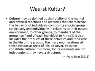 Was ist Kultur?
• Culture may be defined as the totality of the mental
  and physical reactions and activities that characterize
  the behavior of individuals composing a social group
  collectively and individually in relations to their natural
  environment, to other groups, to members of the
  group itself and of each individual to himself. It also
  includes the products of these activities and their role
  in the life of the groups. The mere enumerations of
  these various aspects of life, however, does not
  constitute culture. It is more, for its elements are not
  independent, they have a structure.
                                          – Franz Boas (1911)
 