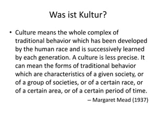 Was ist Kultur?
• Culture means the whole complex of
  traditional behavior which has been developed
  by the human race and is successively learned
  by each generation. A culture is less precise. It
  can mean the forms of traditional behavior
  which are characteristics of a given society, or
  of a group of societies, or of a certain race, or
  of a certain area, or of a certain period of time.
                             – Margaret Mead (1937)
 