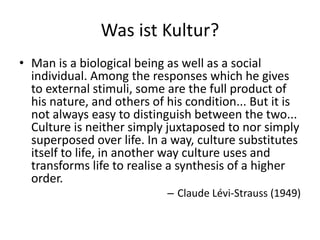 Was ist Kultur?
• Man is a biological being as well as a social
  individual. Among the responses which he gives
  to external stimuli, some are the full product of
  his nature, and others of his condition... But it is
  not always easy to distinguish between the two...
  Culture is neither simply juxtaposed to nor simply
  superposed over life. In a way, culture substitutes
  itself to life, in another way culture uses and
  transforms life to realise a synthesis of a higher
  order.
                            – Claude Lévi-Strauss (1949)
 