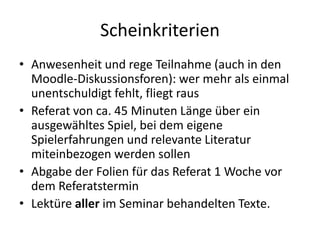 Scheinkriterien
• Anwesenheit und rege Teilnahme (auch in den
  Moodle-Diskussionsforen): wer mehr als einmal
  unentschuldigt fehlt, fliegt raus
• Referat von ca. 45 Minuten Länge über ein
  ausgewähltes Spiel, bei dem eigene
  Spielerfahrungen und relevante Literatur
  miteinbezogen werden sollen
• Abgabe der Folien für das Referat 1 Woche vor
  dem Referatstermin
• Lektüre aller im Seminar behandelten Texte.
 