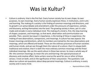 Was ist Kultur?
•   Culture is ordinary: that is the first fact. Every human society has its own shape, its own
    purposes, its own meanings. Every human society expresses these, in institutions, and in arts
    and learning. The making of a society is the finding of common meanings and directions, and
    its growth is an active debate and amendment under the pressures of experience, contact,
    and discovery, writing themselves into the land. The growing society is there, yet it is also
    made and remade in every individual mind. The making of a mind is, first, the slow learning
    of shapes, purposes, and meanings, so that work, observation and communication are
    possible. Then, second, but equal in importance, is the testing of these in experience, the
    making of new observations, comparisons, and meanings. A culture has two aspects: the
    known meanings and directions, which its members are trained to; the new observations and
    meanings, which are offered and tested. These are the ordinary processes of human societies
    and human minds, and we see through them the nature of a culture: that it is always both
    traditional and creative; that it is both the most ordinary common meanings and the finest
    individual meanings. We use the word culture in these two senses: to mean a whole way of
    life--the common meanings; to mean the arts and learning--the special processes of
    discovery and creative effort. Some writers reserve the word for one or other of these
    senses; I insist on both, and on the significance of their conjunction. The questions I ask
    about our culture are questions about deep personal meanings. Culture is ordinary, in every
    society and in every mind.
                                                                          –   Raymond Williams (1958)
 