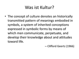 Was ist Kultur?
• The concept of culture denotes an historically
  transmitted pattern of meanings embodied in
  symbols, a system of inherited conceptions
  expressed in symbolic forms by means of
  which men communicate, perpetuate, and
  develop their knowledge about and attitudes
  toward life.
                            – Clifford Geertz (1966)
 