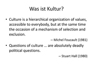 Was ist Kultur?
• Culture is a hierarchical organization of values,
  accessible to everybody, but at the same time
  the occasion of a mechanism of selection and
  exclusion.
                            – Michel Foucault (1981)
• Questions of culture … are absolutely deadly
  political questions.
                                 – Stuart Hall (1980)
 