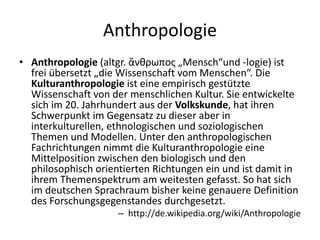 Anthropologie
• Anthropologie (altgr. ἄνθρωπος „Mensch“und -logie) ist
  frei übersetzt „die Wissenschaft vom Menschen“. Die
  Kulturanthropologie ist eine empirisch gestützte
  Wissenschaft von der menschlichen Kultur. Sie entwickelte
  sich im 20. Jahrhundert aus der Volkskunde, hat ihren
  Schwerpunkt im Gegensatz zu dieser aber in
  interkulturellen, ethnologischen und soziologischen
  Themen und Modellen. Unter den anthropologischen
  Fachrichtungen nimmt die Kulturanthropologie eine
  Mittelposition zwischen den biologisch und den
  philosophisch orientierten Richtungen ein und ist damit in
  ihrem Themenspektrum am weitesten gefasst. So hat sich
  im deutschen Sprachraum bisher keine genauere Definition
  des Forschungsgegenstandes durchgesetzt.
                     – http://de.wikipedia.org/wiki/Anthropologie
 