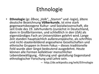 Ethnologie
• Ethnologie (gr. ἔθνος „Volk“, „Stamm“ und -logie), ältere
  deutsche Bezeichnung Völkerkunde, ist eine stark
  gegenwartsbezogene Kultur- und Sozialwissenschaft, die
  seit Ende des 19. Jahrhunderts (zunächst in Deutschland,
  dann in Großbritannien, und schließlich in den USA) als
  eigenständiges Fach an Universitäten gelehrt wird. Lange
  Zeit standen hauptsächlich außereuropäische, als schriftlos
  und nicht-staatenbildend angesehene Gesellschaften und
  ethnische Gruppen in ihrem Fokus – dieses traditionelle
  Feld wurde aber längst bedeutend ausgedehnt. Heute
  können alle Formen kollektiver menschlicher
  Lebensbewältigung, -führung und -gestaltung Gegenstand
  ethnologischer Forschung und Lehre sein.
                        – http://de.wikipedia.org/wiki/Ethnologie
 