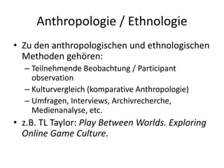 Anthropologie / Ethnologie
• Zu den anthropologischen und ethnologischen
  Methoden gehören:
  – Teilnehmende Beobachtung / Participant
    observation
  – Kulturvergleich (komparative Anthropologie)
  – Umfragen, Interviews, Archivrecherche,
    Medienanalyse, etc.
• z.B. TL Taylor: Play Between Worlds. Exploring
  Online Game Culture.
 