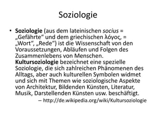 Soziologie
• Soziologie (aus dem lateinischen socius =
  „Gefährte“ und dem griechischen λóγος, =
  „Wort“, „Rede“) ist die Wissenschaft von den
  Voraussetzungen, Abläufen und Folgen des
  Zusammenlebens von Menschen.
  Kultursoziologie bezeichnet eine spezielle
  Soziologie, die sich zahlreichen Phänomenen des
  Alltags, aber auch kulturellen Symbolen widmet
  und sich mit Themen wie soziologische Aspekte
  von Architektur, Bildenden Künsten, Literatur,
  Musik, Darstellenden Künsten usw. beschäftigt.
          – http://de.wikipedia.org/wiki/Kultursoziologie
 