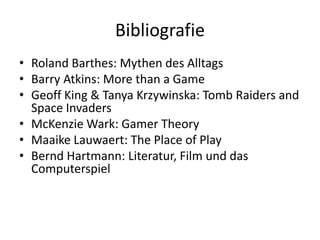 Bibliografie
• Roland Barthes: Mythen des Alltags
• Barry Atkins: More than a Game
• Geoff King & Tanya Krzywinska: Tomb Raiders and
  Space Invaders
• McKenzie Wark: Gamer Theory
• Maaike Lauwaert: The Place of Play
• Bernd Hartmann: Literatur, Film und das
  Computerspiel
 