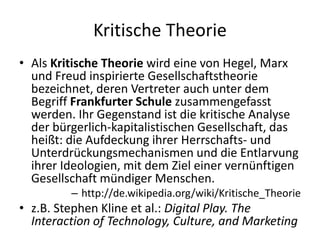 Kritische Theorie
• Als Kritische Theorie wird eine von Hegel, Marx
  und Freud inspirierte Gesellschaftstheorie
  bezeichnet, deren Vertreter auch unter dem
  Begriff Frankfurter Schule zusammengefasst
  werden. Ihr Gegenstand ist die kritische Analyse
  der bürgerlich-kapitalistischen Gesellschaft, das
  heißt: die Aufdeckung ihrer Herrschafts- und
  Unterdrückungsmechanismen und die Entlarvung
  ihrer Ideologien, mit dem Ziel einer vernünftigen
  Gesellschaft mündiger Menschen.
         – http://de.wikipedia.org/wiki/Kritische_Theorie
• z.B. Stephen Kline et al.: Digital Play. The
  Interaction of Technology, Culture, and Marketing
 