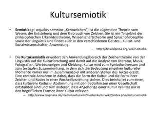 Kultursemiotik
•   Semiotik (gr. σημεῖον semeion „Kennzeichen“) ist die allgemeine Theorie vom
    Wesen, der Entstehung und dem Gebrauch von Zeichen. Sie ist ein Teilgebiet der
    philosophischen Erkenntnistheorie, Wissenschaftstheorie und Sprachphilosophie
    sowie der Linguistik und findet auch in den verschiedenen Geistes-, Kultur- und
    Sozialwissenschaften Anwendung.
                                                       – http://de.wikipedia.org/wiki/Semiotik

•   Die Kultursemiotik erweitert den Anwendungsbereich der Zeichentheorie von der
    Linguistik auf die Kulturforschung und damit auf die Analyse von Literatur, Musik,
    Fotografien, Werbeanzeigen und Kleidung. Kultur wird zum Symboluniversum und
    zum textualen Zusammenhang, in dem sich die Bedeutung einzelner kultureller
    Momente immer nur im Zusammenspiel mit anderen Stellen des Textes ergibt.
    Eine zentrale Annahme ist dabei, dass die Form der Kultur und die Form ihrer
    Zeichen und Kodes in einer Wechselbeziehung stehen. Dies beinhaltet zum einen,
    dass kulturelle Kodes in Abstimmung mit den Bedürfnissen einer Gesellschaft
    entstanden sind und zum anderen, dass Angehörige einer Kultur Realität nur in
    den begrifflichen Formen ihrer Kultur erfassen.
         – http://www.leuphana.de/medienkulturwiki/medienkulturwiki2/index.php/Kultursemiotik
 