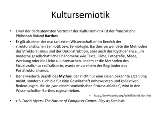 Kultursemiotik
•   Einer der bedeutendsten Vertreter der Kultursemiotik ist der französische
    Philosoph Roland Barthes.
•   Er gilt als einer der markantesten Wissenschaftler im Bereich der
    strukturalistischen Semiotik bzw. Semiologie. Barthes verwendete die Methoden
    des Strukturalismus und der Dekonstruktion, aber auch der Psychoanalyse, um
    moderne gesellschaftliche Phänomene wie Texte, Filme, Fotografie, Mode,
    Werbung oder die Liebe zu untersuchen. Indem er die Methoden des
    Strukturalismus radikalisierte, wurde er zu einem der Begründer des
    Poststrukturalismus.
•   Der erweiterte Begriff des Mythos, der nicht nur eine vielen bekannte Erzählung
    meint, sondern auch die für eine Gesellschaft unbewussten und kollektiven
    Bedeutungen, die sie „von einem semiotischen Prozess ableitet“, wird in den
    Wissenschaften Barthes zugeschrieben.
                                               –   http://de.wikipedia.org/wiki/Roland_Barthes
•   z.B. David Myers: The Nature of Computer Games. Play as Semiosis
 