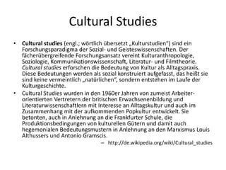 Cultural Studies
•   Cultural studies (engl.; wörtlich übersetzt „Kulturstudien“) sind ein
    Forschungsparadigma der Sozial- und Geisteswissenschaften. Der
    fächerübergreifende Forschungsansatz vereint Kulturanthropologie,
    Soziologie, Kommunikationswissenschaft, Literatur- und Filmtheorie.
    Cultural studies erforschen die Bedeutung von Kultur als Alltagspraxis.
    Diese Bedeutungen werden als sozial konstruiert aufgefasst, das heißt sie
    sind keine vermeintlich „natürlichen“, sondern entstehen im Laufe der
    Kulturgeschichte.
•   Cultural Studies wurden in den 1960er Jahren von zumeist Arbeiter-
    orientierten Vertretern der britischen Erwachsenenbildung und
    Literaturwissenschaftlern mit Interesse an Alltagskultur und auch im
    Zusammenhang mit der aufkommenden Popkultur entwickelt. Sie
    betonten, auch in Anlehnung an die Frankfurter Schule, die
    Produktionsbedingungen von kulturellen Gütern und damit auch
    hegemonialen Bedeutungsmustern in Anlehnung an den Marxismus Louis
    Althussers und Antonio Gramscis.
                                  – http://de.wikipedia.org/wiki/Cultural_studies
 