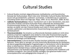 Cultural Studies
•   Cultural Studies sind kein abgeschlossenes methodisches und theoretisches
    Konzept der Kulturanalyse. Doch trotz einer fehlenden Cultural Studies-Methode,
    lassen sich grundsätzliche ‚Leitlinien’ ausmachen. In Ahnlehnung an Lawrence
    Grossberg lauten diese wie folgt (vgl. Hepp, 1999: 16-21; Marchart, 2008: 36-42):
•   radikaler Kontextualismus: Dieser manifestiert sich in dem Verständnis, dass kein
    kulturelles Produkt und keine kulturelle Praxis außerhalb des kontextuellen
    Zusammenhangs fassbar ist, in dem diese stehen. Eingebunden in Alltagskontexte
    werden sie daher von den Cultural Studies auch stets in ihrem spezifischen
    sozialen, politischen und ökonomischen Zusammenhang analysiert und
    kontextualisiert
•   Theorieverständnis: Da einzelne zu erforschende Kontexte wiederum nicht ohne
    weiteres empirisch zugänglich sind, bedarf es trotz aller Praxisorientierung der
    Cultural Studies einer theoriegeleiteten Fokussierung jeglicher Forschungsarbeit
    (Theorie als Strategie und Werkzeug).
•   Interventionismus: Cultural Studies-Studien besitzen politische und praktische
    Relevanz. Ihnen geht es weniger um eine historische Beschreibung von Kontexten,
    als darum gegenwartsbezogene Fragestellungen zu formulieren und im Bemühen
    diese zu beantworten, Wissen zu produzieren und zu vermitteln, das über den
    akademischen Kontext hinaus nutzbar gemacht werden kann und somit
    Interventionen und Veränderungen gegenwärtiger soziokultureller Probleme und
    Konflikte ermöglicht. Die Cultural Studies verfolgen also gewissermaßen einen
    emanzipatorischen wie pädagogischen Anspruch. […]
 
