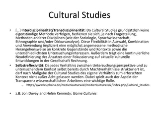 Cultural Studies
•   […] Interdisziplinarität/Transdisziplinarität: Da Cultural Studies grundsätzlich keine
    eigenständige Methode verfolgen, bedienen sie sich, je nach Fragestellung,
    Methoden anderer Disziplinen (wie der Soziologie, Sprachwissenschaft,
    Ethnographie und/oder Diskursanalyse). Diese Flexibilität in Auswahl, Kombination
    und Anwendung impliziert eine möglichst angemessene methodische
    Herangehensweise an konkrete Gegenstände und Kontexte sowie die
    unterschiedlichsten Untersuchungsinteressen. Außerdem trägt eine kontinuierliche
    Neudefinierung des Ansatzes einer Fokussierung auf aktuelle kulturelle
    Entwicklungen in der Gesellschaft Rechnung.
•   Selbstreflexivität: Da jedes Verhältnis zwischen Untersuchungsperspektive und zu
    untersuchendem Kontext selbst bereits durch Machtverhältnisse strukturiert ist,
    darf nach Maßgabe der Cultural Studies das eigene Verhältnis zum erforschten
    Kontext nicht außer Acht gelassen werden. Dabei spielt auch der Aspekt der
    Transparenz wissenschaftlichen Arbeitens eine wichtige Rolle.
       – http://www.leuphana.de/medienkulturwiki/medienkulturwiki2/index.php/Cultural_Studies

•   z.B. Jon Dovey and Helen Kennedy: Game Cultures
 