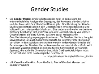 Gender Studies
•   Die Gender Studies sind ein heterogenes Feld, in dem es um die
    wissenschaftliche Analyse der Erzeugung, der Relevanz, der Geschichte
    und der Praxis der Geschlechterdifferenz geht. Eine Richtung der Gender
    Studies beschäftigt sich mit den Unterschieden zwischen den sozial und
    kulturell konstruierten Geschlechtern. Eine andere und weiter verbreitete
    Richtung beschäftigt sich mit Prozessen der Unterscheidung von solchen
    Geschlechtern, die dazu führen, dass uns sozial meistens zwei
    Geschlechtsausprägungen gegenübertreten. Die Geschlechterforschung ist
    sowohl Kultur- als auch Sozialwissenschaft. Sie ist immer interdisziplinär.
    Vor allem in den Sozialwissenschaften werden in den Gender Studies die
    Beziehungen der Geschlechter untereinander untersucht. Geschlecht wird
    in diesem Zusammenhang als soziokulturelle Konstruktion verstanden
    (gender), die auch die Dimension Sexualität (sex) berücksichtigen muss.
    Gender ist also nicht das biologische Geschlecht.
                                   – http://de.wikipedia.org/wiki/Gender_Studies

•   z.B. Cassell and Jenkins: From Barbie to Mortal Kombat. Gender and
    Computer Games
 