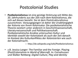 Postcolonial Studies
• Postkolonialismus ist eine geistige Strömung seit Mitte des
  20. Jahrhunderts aus der Zeit nach dem Kolonialismus, die
  sich auf diesen bezieht. Sie ist dem Poststrukturalismus
  zuzurechnen. Vorausgegangen ist daher die Unabhängigkeit
  der Kolonie von ihrem Kolonisator. Die postkolonialistische
  Theorie existiert unter anderem in Geschichtswissenschaft,
  Literaturwissenschaft und Politikwissenschaft.
  Postkolonialistische Ansätze untersuchen Kultur und
  Identität sowohl der Kolonialzeit als auch der Zeit danach
  im Kontext des Kulturkonfliktes der Kolonisierten wie auch
  der Kolonialmacht.
                   – http://de.wikipedia.org/wiki/Postkolonialismus

• z.B. Jessica Langer: The Familiar and the Foreign. Playing
  (Post)Colonialism in World of Warcraft. In: Corneliussen
  und Walker Rettberg: Digital Culture, Play and Identity
 