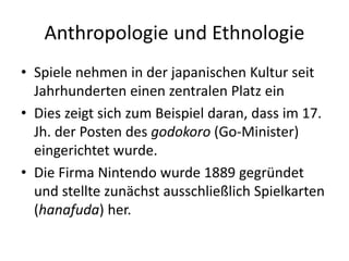 Anthropologie und Ethnologie
• Spiele nehmen in der japanischen Kultur seit
  Jahrhunderten einen zentralen Platz ein
• Dies zeigt sich zum Beispiel daran, dass im 17.
  Jh. der Posten des godokoro (Go-Minister)
  eingerichtet wurde.
• Die Firma Nintendo wurde 1889 gegründet
  und stellte zunächst ausschließlich Spielkarten
  (hanafuda) her.
 