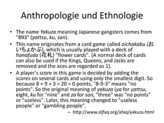 Anthropologie und Ethnologie
• The name Yakuza meaning Japanese gangsters comes from
  "893" (yattsu, ku, san).
• This name originates from a card game called oichokabu (お
  いちょかぶ), which is usually played with a deck of
  hanafuda (花札) "flower cards". (A normal deck of cards
  can also be used if the Kings, Queens, and Jacks are
  removed and the aces are regarded as 1).
• A player's score in this game is decided by adding the
  scores on several cards and using only the smallest digit. So
  because 8 + 9 + 3 = 20 = 0 points, "8-9-3" means "no
  points". So the original meaning of yakuza (ya for yattsu,
  eight, ku for "nine" and za for san, "three" was "no points"
  or "useless". Later, this meaning changed to "useless
  people" or "gambling people".
                         – http://www.sljfaq.org/afaq/yakuza.html
 