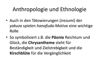 Anthropologie und Ethnologie
• Auch in den Tätowierungen (irezumi) der
  yakuza spielen hanafuda-Motive eine wichtige
  Rolle
• So symbolisiert z.B. die Päonie Reichtum und
  Glück, die Chrysantheme steht für
  Beständigkeit und Zielstrebigkeit und die
  Kirschblüte für die Vergänglichkeit
 