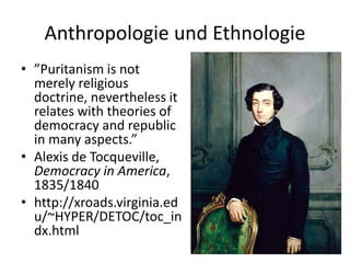Anthropologie und Ethnologie
• ”Puritanism is not
  merely religious
  doctrine, nevertheless it
  relates with theories of
  democracy and republic
  in many aspects.”
• Alexis de Tocqueville,
  Democracy in America,
  1835/1840
• http://xroads.virginia.ed
  u/~HYPER/DETOC/toc_in
  dx.html
 